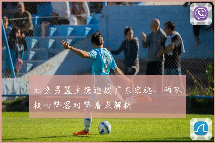 北京男篮主场迎战广东宏远，两队核心阵容对阵看点解析
